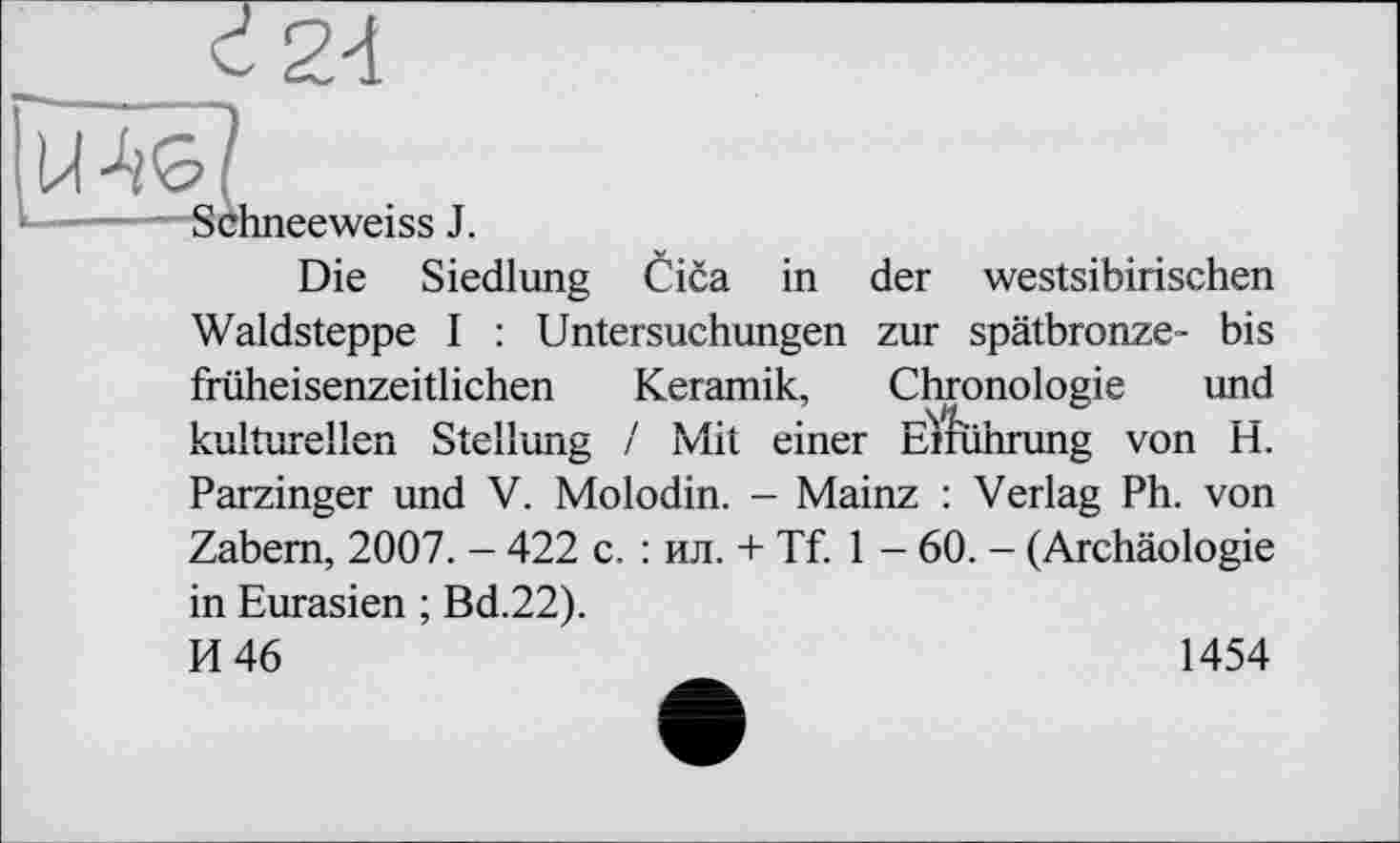 ﻿Schneeweiss J.
Die Siedlung Cica in der westsibirischen Waldsteppe I : Untersuchungen zur spätbronze- bis früheisenzeitlichen Keramik, Chronologie und kulturellen Stellung / Mit einer Emihrung von H. Parzinger und V. Molodin. - Mainz : Verlag Ph. von Zabem, 2007. - 422 c. : ил. + Tf. 1 - 60. - (Archäologie in Eurasien ; Bd.22).
И 46	1454